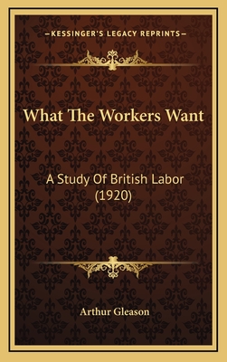 What the Workers Want: A Study of British Labor (1920) - Gleason, Arthur