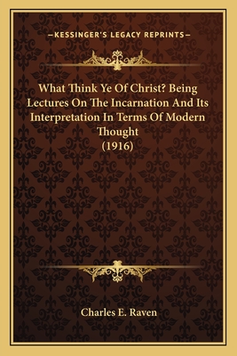What Think Ye Of Christ? Being Lectures On The Incarnation And Its Interpretation In Terms Of Modern Thought (1916) - Raven, Charles E