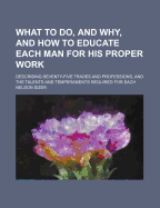 What to Do, and Why: And How to Educate Each Man for His Proper Work: Describing Seventy-Five Trades and Professions, and the Talents and Temperaments Required for Each; Together With Portraits and Biographies of Many Eminent Thinkers and Workers