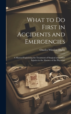 What to Do First in Accidents and Emergencies: A Manual Explaining the Treatment of Surgical and Other Injuries in the Absence of the Physician - Dulles, Charles Winslow