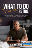 What to Do When You Retire: A Comprehensive Guide to Financial Planning, Staying Healthy, Exploring New Hobbies, and Creating a Lasting Legacy