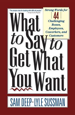 What to Say to Get What You Want: Strong Words For 44 Challenging Types Of Bosses, Employees, Coworkers, And Customers - Deep, Sam, and Sussman, Lyle
