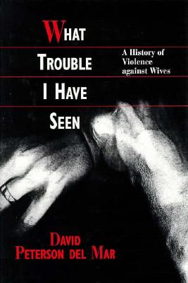 What Trouble I Have Seen: A History of Violence Against Wives - Del Mar, David Petersen, and Peterson Del Mar, David