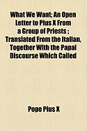 What We Want: An Open Letter to Pius X from a Group of Priests; Translated from the Italian, Together with the Papal Discourse Which Called Forth the Letter
