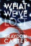 What We've Lost: How the Bush Administration Has Curtailed Our Freedoms, Mortgaged Our Economy, Ravaged Our Environment, and Damaged Our Standing in the World - Carter, Graydon