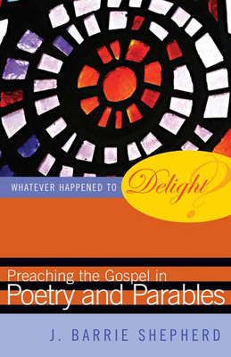Whatever Happened to Delight?: Preaching the Gospel in Poetry and Parables - Shepherd, J Barrie