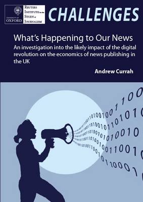 What's Happening to Our News: An Investigation into the Likely Impact of the Digital Revolution on the Economics of News Publishing in the UK - Currah, Andrew