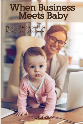 When Business Meets Baby: Practical Tools & Tips for Achieving Balance - Allan, Rachel