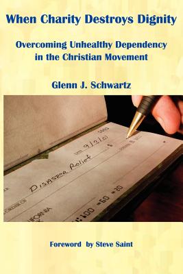 When Charity Destroys Dignity: Overcoming Unhealthy Dependency in the Christian Movement - Schwartz, Glenn J