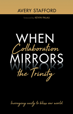 When Collaboration Mirrors the Trinity: Leveraging Unity to Bless Our World - Stafford, Avery, and Palau, Kevin (Foreword by)
