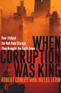 When Corruption Was King: How I Helped the Mob Rule Chicago, Then Brought the Outfit Down - Cooley, Robert, and Levin, Hillel