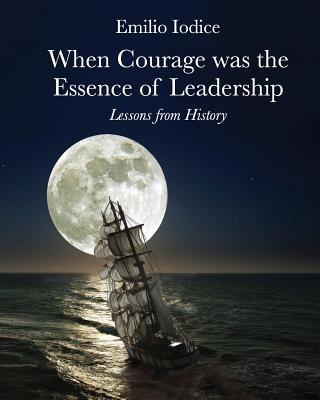 When Courage Was the Essence of Leadership: Lessons from History: When Courage Was the Essence of Leadership: Lessons from History - Iodice, Emilio