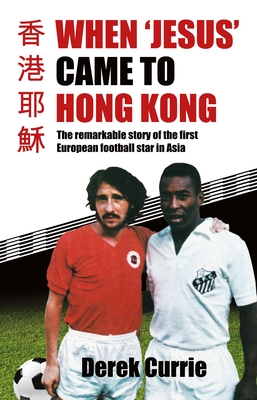 When 'Jesus' Came to Hong Kong: The remarkable story of the first European football star in Asia - Currie, Derek