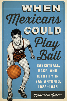 When Mexicans Could Play Ball: Basketball, Race, and Identity in San Antonio, 1928-1945 - Garca, Ignacio M