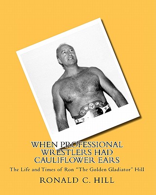 When Professional Wrestlers Had Cauliflower Ears: The Life and Times of Ron "The Golden Gladiator" Hill - Hill, Ronnie, and Hill, Ronald C