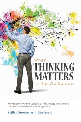 When Thinking Matters in the Workplace: How Executives and Leaders of Knowledge Work Teams Can Innovate with Case Management - Swenson, Keith D, and Farris, Jim