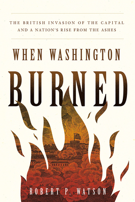 When Washington Burned: The British Invasion of the Capital and a Nation's Rise from the Ashes - Watson, Robert P