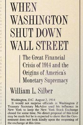 When Washington Shut Down Wall Street: The Great Financial Crisis of 1914 and the Origins of America's Monetary Supremacy - Silber, William L