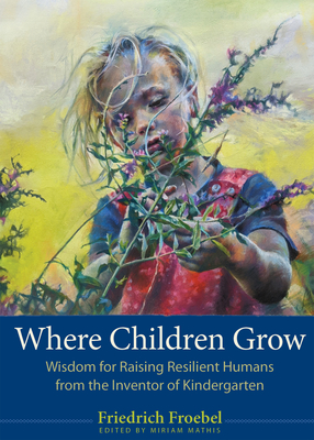 Where Children Grow: Wisdom for Raising Resilient Humans from the Inventor of Kindergarten - Froebel, Friedrich, and Mathis, Miriam (Editor), and Bultman, Scott (Foreword by)