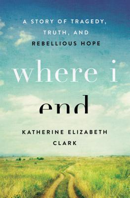Where I End: A Story of Tragedy, Truth, and Rebellious Hope - Clark, Katherine Elizabeth