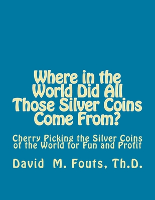 Where in the World Did All Those Silver Coins Come From?: Cherry Picking the Silver Coins of the World for Fun and Profit - Fouts, David M