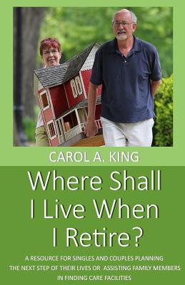 Where Shall I Live When I Retire?: A resource for singles and couples planning the next step of their lives or assisting family members in finding care facilities - King, Carol A