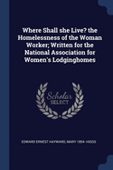 Where Shall She Live? the Homelessness of the Woman Worker; Written for the National Association for Women's Lodginghomes