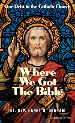 Where We Got the Bible: Our Debt to the Catholic Church - Graham, Henry G, Fr.