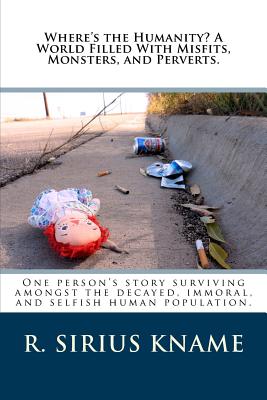 Where's the Humanity? a World Filled with Misfits, Monsters, and Perverts.: One Person's Story Surviving Amongst the Decayed, Immoral, and Selfish Human Population. - Kname, R Sirius