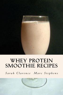 Whey Protein Smoothie Recipes: Improve Health the Whey Way - Clarence, Sarah, and Stephens, Marc