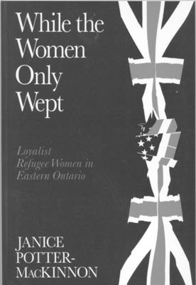 While the Women Only Wept: Loyalist Refugee Women in Eastern Ontario - Potter-MacKinnon, Janice