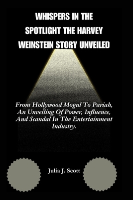 Whispers In the Spotlight The Harvey Weinstein Story Unveiled: From Hollywood Mogul To Pariah, An Unveiling Of Power, Influence, And Scandal In The Entertainment Industry. - Scott, Julia J