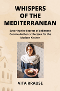 Whispers of the Mediterranean: Savoring the Secrets of Lebanese Cuisine Authentic Recipes for the Modern Kitchen