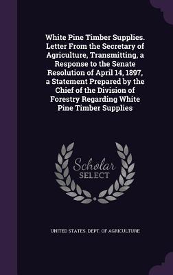 White Pine Timber Supplies. Letter From the Secretary of Agriculture, Transmitting, a Response to the Senate Resolution of April 14, 1897, a Statement Prepared by the Chief of the Division of Forestry Regarding White Pine Timber Supplies - United States Dept of Agriculture (Creator)