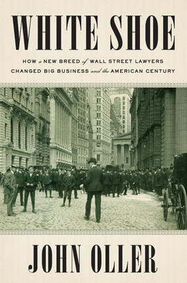 White Shoe: How a New Breed of Wall Street Lawyers Changed Big Business and the American Century - Oller, John