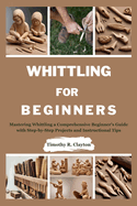 Whittling for Beginners: Mastering Whittling a Comprehensive Beginner's Guide with Step-by-Step Projects and Instructional Tips