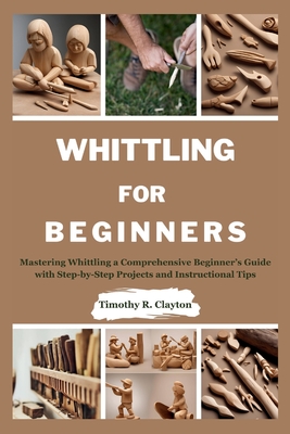 Whittling for Beginners: Mastering Whittling a Comprehensive Beginner's Guide with Step-by-Step Projects and Instructional Tips - Clayton, Timothy R
