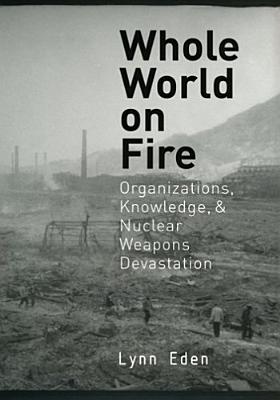 Whole World on Fire: Organizations, Knowledge, and Nuclear Weapons Devastation - Eden, Lynn