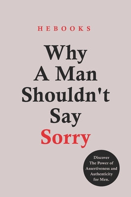 Why A Man Shouldn't Say Sorry: Discover The Power of Assertiveness and Authenticity for Men. - Hebooks