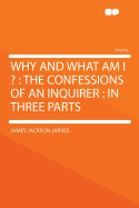 Why and What Am I ?: The Confessions of an Inquirer: In Three Parts