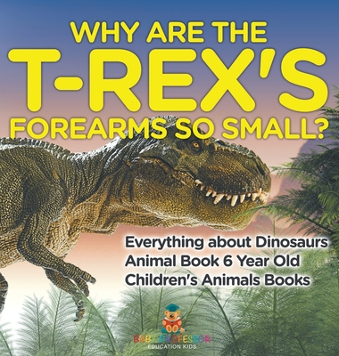 Why Are The T-Rex's Forearms So Small? Everything about Dinosaurs - Animal Book 6 Year Old Children's Animal Books - Baby Professor