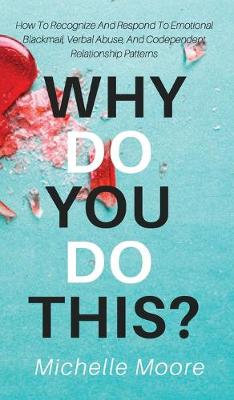 Why Do You Do This?: How To Recognize And Respond To Emotional Blackmail, Verbal Abuse, And Codependent Relationship Patterns - Moore, Michelle
