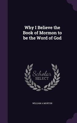 Why I Believe the Book of Mormon to be the Word of God - Morton, William A