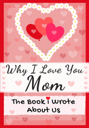Why I Love You Mom: The Book I Wrote About Us Perfect for Kids Valentine's Day Gift, Birthdays, Christmas, Anniversaries, Mother's Day or just to say I Love You.