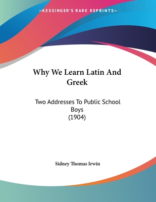 Why We Learn Latin and Greek: Two Addresses to Public School Boys (1904) - Irwin, Sidney Thomas