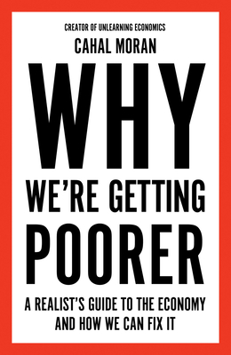 Why We're Getting Poorer: A Realist's Guide to the Economy and How We Can Fix it - Moran, Cahal