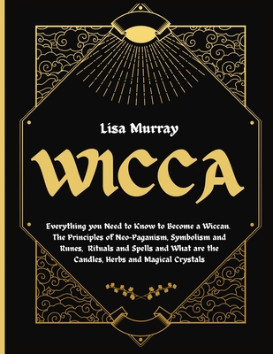 Wicca: Everything you Need to Know to Become a Wiccan. The Principles of Neo-Paganism, Symbolism and Runes, Rituals and Spells and What are the Candles, Herbs and Magical Crystals - Murray, Lisa