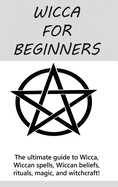 Wicca for Beginners: The ultimate guide to Wicca, Wiccan spells, Wiccan beliefs, rituals, magic, and witchcraft!