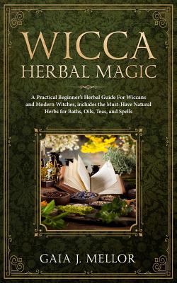 Wicca Herbal Magic: A Practical Beginner's Herbal Guide for Wiccans and Modern Witches, Includes the Must-Have Natural Herbs for Baths, Oils, Teas, and Spells - J Mellor, Gaia