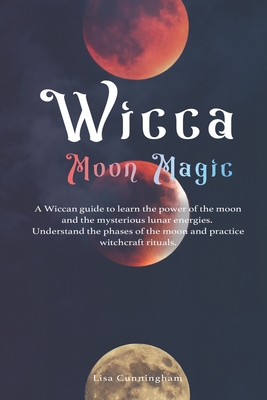 Wicca Moon Magic: A Wiccan Guide to Learn the Power of the Moon and the Mysterious Lunar Energies, Understand the Phases of the Moon, and Practice Witchcraft Rituals - Cunningham, Lisa